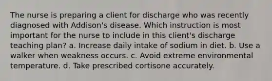 The nurse is preparing a client for discharge who was recently diagnosed with Addison's disease. Which instruction is most important for the nurse to include in this client's discharge teaching plan? a. Increase daily intake of sodium in diet. b. Use a walker when weakness occurs. c. Avoid extreme environmental temperature. d. Take prescribed cortisone accurately.