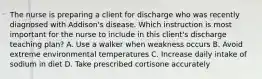 The nurse is preparing a client for discharge who was recently diagnosed with Addison's disease. Which instruction is most important for the nurse to include in this client's discharge teaching plan? A. Use a walker when weakness occurs B. Avoid extreme environmental temperatures C. Increase daily intake of sodium in diet D. Take prescribed cortisone accurately