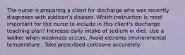 The nurse is preparing a client for discharge who was recently diagnoses with addison's disases. Which instruction is most important for the nurse to include in this client's discharge teaching plan? Increase daily intake of sodium in diet. Use a walker when weakness occurs. Avoid extreme environmental temperature . Take prescribed cortisone accurately.