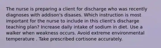 The nurse is preparing a client for discharge who was recently diagnoses with addison's disases. Which instruction is most important for the nurse to include in this client's discharge teaching plan? Increase daily intake of sodium in diet. Use a walker when weakness occurs. Avoid extreme environmental temperature . Take prescribed cortisone accurately.