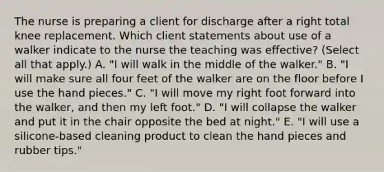 The nurse is preparing a client for discharge after a right total knee replacement. Which client statements about use of a walker indicate to the nurse the teaching was effective? (Select all that apply.) A. "I will walk in the middle of the walker." B. "I will make sure all four feet of the walker are on the floor before I use the hand pieces." C. "I will move my right foot forward into the walker, and then my left foot." D. "I will collapse the walker and put it in the chair opposite the bed at night." E. "I will use a silicone-based cleaning product to clean the hand pieces and rubber tips."