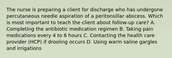 The nurse is preparing a client for discharge who has undergone percutaneous needle aspiration of a peritonsillar abscess. Which is most important to teach the client about follow-up care? A. Completing the antibiotic medication regimen B. Taking pain medications every 4 to 6 hours C. Contacting the health care provider (HCP) if drooling occurs D. Using warm saline gargles and irrigations