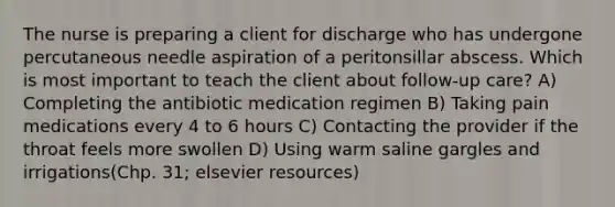 The nurse is preparing a client for discharge who has undergone percutaneous needle aspiration of a peritonsillar abscess. Which is most important to teach the client about follow-up care? A) Completing the antibiotic medication regimen B) Taking pain medications every 4 to 6 hours C) Contacting the provider if the throat feels more swollen D) Using warm saline gargles and irrigations(Chp. 31; elsevier resources)