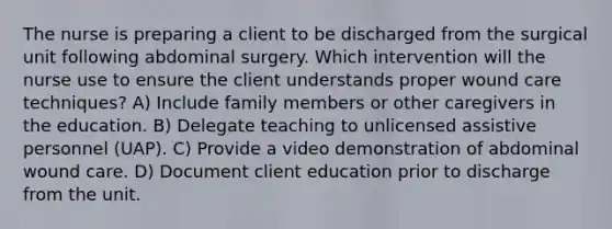 The nurse is preparing a client to be discharged from the surgical unit following abdominal surgery. Which intervention will the nurse use to ensure the client understands proper wound care techniques? A) Include family members or other caregivers in the education. B) Delegate teaching to unlicensed assistive personnel (UAP). C) Provide a video demonstration of abdominal wound care. D) Document client education prior to discharge from the unit.