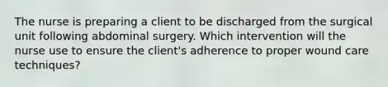 The nurse is preparing a client to be discharged from the surgical unit following abdominal surgery. Which intervention will the nurse use to ensure the client's adherence to proper wound care techniques?