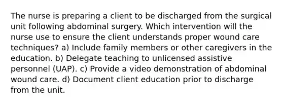 The nurse is preparing a client to be discharged from the surgical unit following abdominal surgery. Which intervention will the nurse use to ensure the client understands proper wound care techniques? a) Include family members or other caregivers in the education. b) Delegate teaching to unlicensed assistive personnel (UAP). c) Provide a video demonstration of abdominal wound care. d) Document client education prior to discharge from the unit.