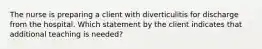 The nurse is preparing a client with diverticulitis for discharge from the hospital. Which statement by the client indicates that additional teaching is needed?