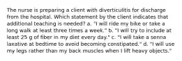 The nurse is preparing a client with diverticulitis for discharge from the hospital. Which statement by the client indicates that additional teaching is needed? a. "I will ride my bike or take a long walk at least three times a week." b. "I will try to include at least 25 g of fiber in my diet every day." c. "I will take a senna laxative at bedtime to avoid becoming constipated." d. "I will use my legs rather than my back muscles when I lift heavy objects."