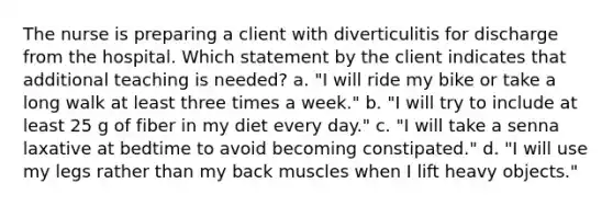 The nurse is preparing a client with diverticulitis for discharge from the hospital. Which statement by the client indicates that additional teaching is needed? a. "I will ride my bike or take a long walk at least three times a week." b. "I will try to include at least 25 g of fiber in my diet every day." c. "I will take a senna laxative at bedtime to avoid becoming constipated." d. "I will use my legs rather than my back muscles when I lift heavy objects."