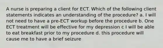 A nurse is preparing a client for ECT. Which of the following client statements indicates an understanding of the procedure? a. I will not need to have a pre-ECT workup before the procedure b. One ECT treatment will be effective for my depression c I will be able to eat breakfast prior to my procedure d. this procedure will cause me to have a brief seizure