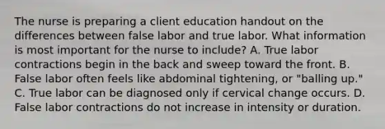 The nurse is preparing a client education handout on the differences between false labor and true labor. What information is most important for the nurse to include? A. True labor contractions begin in the back and sweep toward the front. B. False labor often feels like abdominal tightening, or "balling up." C. True labor can be diagnosed only if cervical change occurs. D. False labor contractions do not increase in intensity or duration.