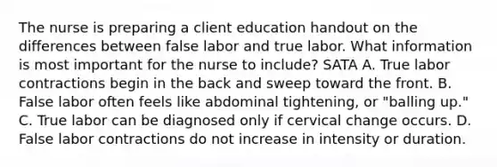 The nurse is preparing a client education handout on the differences between false labor and true labor. What information is most important for the nurse to include? SATA A. True labor contractions begin in the back and sweep toward the front. B. False labor often feels like abdominal tightening, or "balling up." C. True labor can be diagnosed only if cervical change occurs. D. False labor contractions do not increase in intensity or duration.