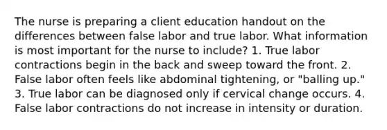 The nurse is preparing a client education handout on the differences between false labor and true labor. What information is most important for the nurse to include? 1. True labor contractions begin in the back and sweep toward the front. 2. False labor often feels like abdominal tightening, or "balling up." 3. True labor can be diagnosed only if cervical change occurs. 4. False labor contractions do not increase in intensity or duration.