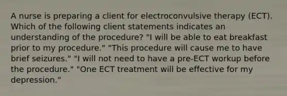 A nurse is preparing a client for electroconvulsive therapy (ECT). Which of the following client statements indicates an understanding of the procedure? "I will be able to eat breakfast prior to my procedure." "This procedure will cause me to have brief seizures." "I will not need to have a pre-ECT workup before the procedure." "One ECT treatment will be effective for my depression."