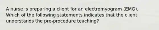 A nurse is preparing a client for an electromyogram (EMG). Which of the following statements indicates that the client understands the pre-procedure teaching?