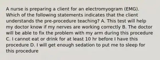 A nurse is preparing a client for an electromyogram (EMG). Which of the following statements indicates that the client understands the pre-procedure teaching? A. This test will help my doctor know if my nerves are working correctly B. The doctor will be able to fix the problem with my arm during this procedure C. I cannot eat or drink for at least 10 hr before I have this procedure D. I will get enough sedation to put me to sleep for this procedure