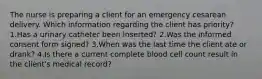 The nurse is preparing a client for an emergency cesarean delivery. Which information regarding the client has priority? 1.Has a urinary catheter been inserted? 2.Was the informed consent form signed? 3.When was the last time the client ate or drank? 4.Is there a current complete blood cell count result in the client's medical record?