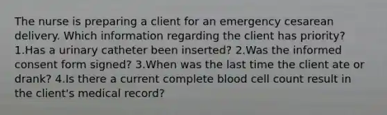 The nurse is preparing a client for an emergency cesarean delivery. Which information regarding the client has priority? 1.Has a urinary catheter been inserted? 2.Was the informed consent form signed? 3.When was the last time the client ate or drank? 4.Is there a current complete blood cell count result in the client's medical record?