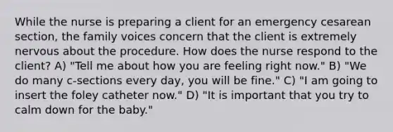 While the nurse is preparing a client for an emergency cesarean section, the family voices concern that the client is extremely nervous about the procedure. How does the nurse respond to the client? A) "Tell me about how you are feeling right now." B) "We do many c-sections every day, you will be fine." C) "I am going to insert the foley catheter now." D) "It is important that you try to calm down for the baby."