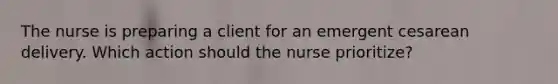 The nurse is preparing a client for an emergent cesarean delivery. Which action should the nurse prioritize?