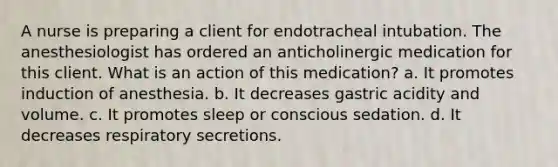 A nurse is preparing a client for endotracheal intubation. The anesthesiologist has ordered an anticholinergic medication for this client. What is an action of this medication? a. It promotes induction of anesthesia. b. It decreases gastric acidity and volume. c. It promotes sleep or conscious sedation. d. It decreases respiratory secretions.