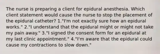 The nurse is preparing a client for epidural anesthesia. Which client statement would cause the nurse to stop the placement of the epidural catheter? 1."I'm not exactly sure how an epidural works." 2."I understand that the epidural might or might not take my pain away." 3."I signed the consent form for an epidural at my last clinic appointment." 4."I'm aware that the epidural could cause my contractions to slow down."