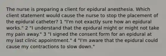 The nurse is preparing a client for epidural anesthesia. Which client statement would cause the nurse to stop the placement of the epidural catheter? 1 "I'm not exactly sure how an epidural works." 2 "I understand that the epidural might or might not take my pain away." 3 "I signed the consent form for an epidural at my last clinic appointment." 4 "I'm aware that the epidural could cause my contractions to slow down."