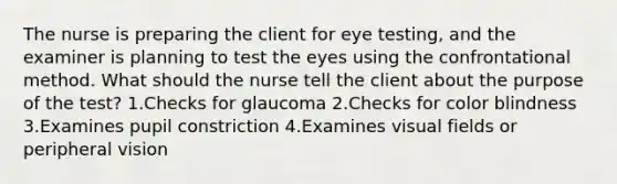 The nurse is preparing the client for eye testing, and the examiner is planning to test the eyes using the confrontational method. What should the nurse tell the client about the purpose of the test? 1.Checks for glaucoma 2.Checks for color blindness 3.Examines pupil constriction 4.Examines visual fields or peripheral vision