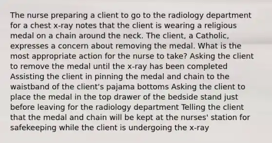 The nurse preparing a client to go to the radiology department for a chest x-ray notes that the client is wearing a religious medal on a chain around the neck. The client, a Catholic, expresses a concern about removing the medal. What is the most appropriate action for the nurse to take? Asking the client to remove the medal until the x-ray has been completed Assisting the client in pinning the medal and chain to the waistband of the client's pajama bottoms Asking the client to place the medal in the top drawer of the bedside stand just before leaving for the radiology department Telling the client that the medal and chain will be kept at the nurses' station for safekeeping while the client is undergoing the x-ray