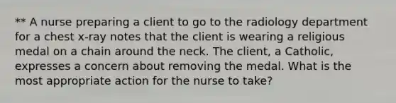 ** A nurse preparing a client to go to the radiology department for a chest x-ray notes that the client is wearing a religious medal on a chain around the neck. The client, a Catholic, expresses a concern about removing the medal. What is the most appropriate action for the nurse to take?