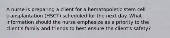 A nurse is preparing a client for a hematopoietic stem cell transplantation (HSCT) scheduled for the next day. What information should the nurse emphasize as a priority to the client's family and friends to best ensure the client's safety?