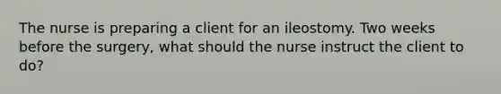 The nurse is preparing a client for an ileostomy. Two weeks before the surgery, what should the nurse instruct the client to do?