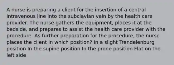 A nurse is preparing a client for the insertion of a central intravenous line into the subclavian vein by the health care provider. The nurse gathers the equipment, places it at the bedside, and prepares to assist the health care provider with the procedure. As further preparation for the procedure, the nurse places the client in which position? In a slight Trendelenburg position In the supine position In the prone position Flat on the left side