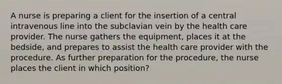 A nurse is preparing a client for the insertion of a central intravenous line into the subclavian vein by the health care provider. The nurse gathers the equipment, places it at the bedside, and prepares to assist the health care provider with the procedure. As further preparation for the procedure, the nurse places the client in which position?