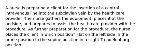 A nurse is preparing a client for the insertion of a central intravenous line into the subclavian vein by the health care provider. The nurse gathers the equipment, places it at the bedside, and prepares to assist the health care provider with the procedure. As further preparation for the procedure, the nurse places the client in which position? Flat on the left side In the prone position In the supine position In a slight Trendelenburg position