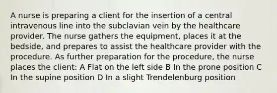 A nurse is preparing a client for the insertion of a central intravenous line into the subclavian vein by the healthcare provider. The nurse gathers the equipment, places it at the bedside, and prepares to assist the healthcare provider with the procedure. As further preparation for the procedure, the nurse places the client: A Flat on the left side B In the prone position C In the supine position D In a slight Trendelenburg position