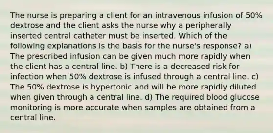 The nurse is preparing a client for an intravenous infusion of 50% dextrose and the client asks the nurse why a peripherally inserted central catheter must be inserted. Which of the following explanations is the basis for the nurse's response? a) The prescribed infusion can be given much more rapidly when the client has a central line. b) There is a decreased risk for infection when 50% dextrose is infused through a central line. c) The 50% dextrose is hypertonic and will be more rapidly diluted when given through a central line. d) The required blood glucose monitoring is more accurate when samples are obtained from a central line.