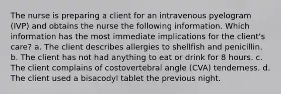 The nurse is preparing a client for an intravenous pyelogram (IVP) and obtains the nurse the following information. Which information has the most immediate implications for the client's care? a. The client describes allergies to shellfish and penicillin. b. The client has not had anything to eat or drink for 8 hours. c. The client complains of costovertebral angle (CVA) tenderness. d. The client used a bisacodyl tablet the previous night.