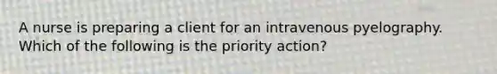 A nurse is preparing a client for an intravenous pyelography. Which of the following is the priority action?