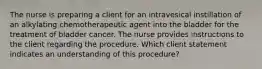 The nurse is preparing a client for an intravesical instillation of an alkylating chemotherapeutic agent into the bladder for the treatment of bladder cancer. The nurse provides instructions to the client regarding the procedure. Which client statement indicates an understanding of this procedure?