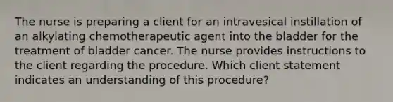 The nurse is preparing a client for an intravesical instillation of an alkylating chemotherapeutic agent into the bladder for the treatment of bladder cancer. The nurse provides instructions to the client regarding the procedure. Which client statement indicates an understanding of this procedure?