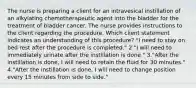 The nurse is preparing a client for an intravesical instillation of an alkylating chemotherapeutic agent into the bladder for the treatment of bladder cancer. The nurse provides instructions to the client regarding the procedure. Which client statement indicates an understanding of this procedure? "I need to stay on bed rest after the procedure is completed." 2."I will need to immediately urinate after the instillation is done." 3."After the instillation is done, I will need to retain the fluid for 30 minutes." 4."After the instillation is done, I will need to change position every 15 minutes from side to side."
