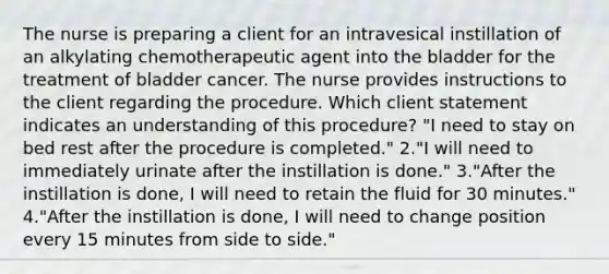 The nurse is preparing a client for an intravesical instillation of an alkylating chemotherapeutic agent into the bladder for the treatment of bladder cancer. The nurse provides instructions to the client regarding the procedure. Which client statement indicates an understanding of this procedure? "I need to stay on bed rest after the procedure is completed." 2."I will need to immediately urinate after the instillation is done." 3."After the instillation is done, I will need to retain the fluid for 30 minutes." 4."After the instillation is done, I will need to change position every 15 minutes from side to side."