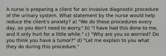 A nurse is preparing a client for an invasive diagnostic procedure of the urinary system. What statement by the nurse would help reduce the client's anxiety? a) "We do these procedures every day, so you don't need to worry." b) "I have had this done to me, and it only hurt for a little while." c) "Why are you so worried? Do you think you have a tumor?" d) "Let me explain to you what they do during this procedure."