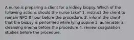 A nurse is preparing a client for a kidney biopsy. Which of the following actions should the nurse take? 1. instruct the client to remain NPO 8 hour before the procedure. 2. inform the client that the biopsy is performed while lying supine 3. administer a cleansing enema before the procedure 4. review coagulation studies before the procedure.