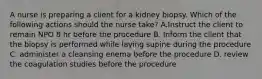 A nurse is preparing a client for a kidney biopsy. Which of the following actions should the nurse take? A.Instruct the client to remain NPO 8 hr before the procedure B. Inform the client that the biopsy is performed while laying supine during the procedure C. administer a cleansing enema before the procedure D. review the coagulation studies before the procedure