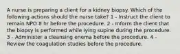 A nurse is preparing a client for a kidney biopsy. Which of the following actions should the nurse take? 1 - Instruct the client to remain NPO 8 hr before the procedure. 2 - Inform the client that the biopsy is performed while lying supine during the procedure. 3 - Administer a cleansing enema before the procedure. 4 - Review the coagulation studies before the procedure.