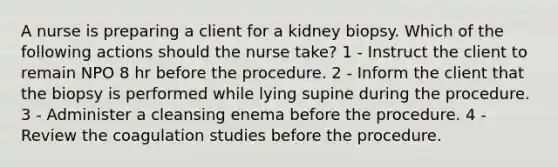 A nurse is preparing a client for a kidney biopsy. Which of the following actions should the nurse take? 1 - Instruct the client to remain NPO 8 hr before the procedure. 2 - Inform the client that the biopsy is performed while lying supine during the procedure. 3 - Administer a cleansing enema before the procedure. 4 - Review the coagulation studies before the procedure.