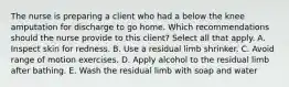 The nurse is preparing a client who had a below the knee amputation for discharge to go home. Which recommendations should the nurse provide to this client? Select all that apply. A. Inspect skin for redness. B. Use a residual limb shrinker. C. Avoid range of motion exercises. D. Apply alcohol to the residual limb after bathing. E. Wash the residual limb with soap and water