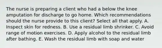 The nurse is preparing a client who had a below the knee amputation for discharge to go home. Which recommendations should the nurse provide to this client? Select all that apply. A. Inspect skin for redness. B. Use a residual limb shrinker. C. Avoid range of motion exercises. D. Apply alcohol to the residual limb after bathing. E. Wash the residual limb with soap and water